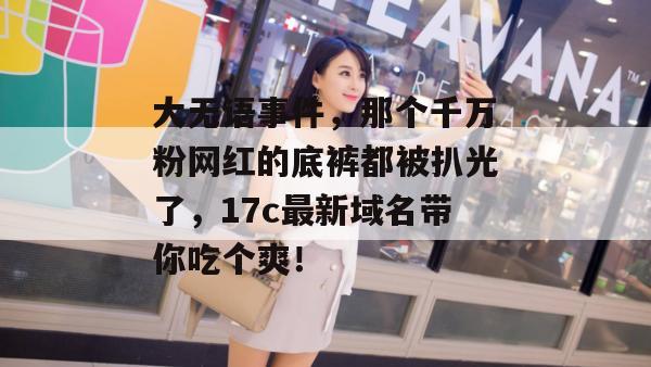大无语事件,那个千万粉网红的底裤都被扒光了,17c最新域名带你吃个爽!