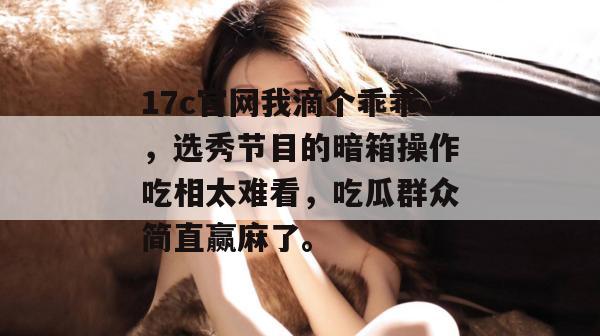 17c官网我滴个乖乖,选秀节目的暗箱操作吃相太难看,吃瓜群众简直赢麻了。