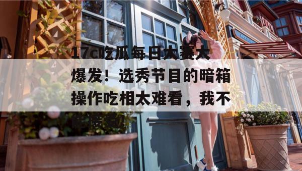 17c吃瓜每日大赛大爆发！选秀节目的暗箱操作吃相太难看，我不能接受！