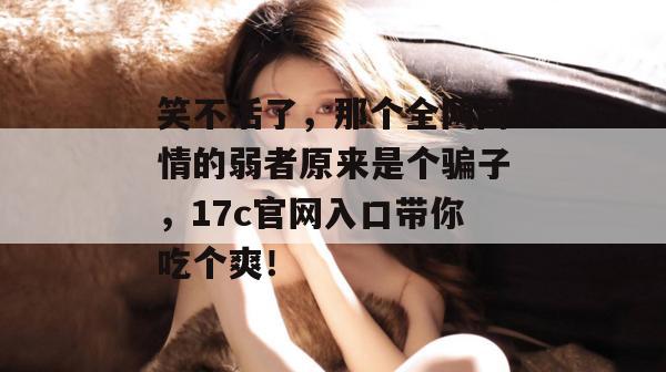 笑不活了，那个全网同情的弱者原来是个骗子，17c官网入口带你吃个爽！