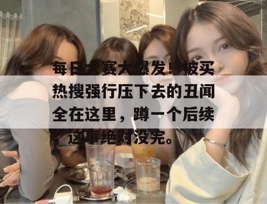 每日大赛大爆发！被买热搜强行压下去的丑闻全在这里，蹲一个后续，这事绝对没完。
