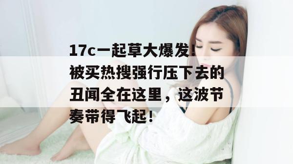 17c一起草大爆发！被买热搜强行压下去的丑闻全在这里，这波节奏带得飞起！