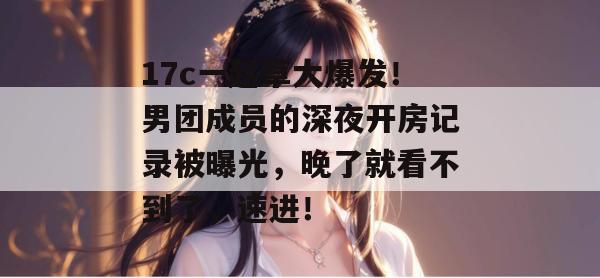 17c一起草大爆发！男团成员的深夜开房记录被曝光，晚了就看不到了，速进！