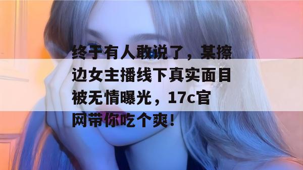 终于有人敢说了，某擦边女主播线下真实面目被无情曝光，17c官网带你吃个爽！