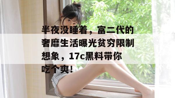 半夜没睡着，富二代的奢靡生活曝光贫穷限制想象，17c黑料带你吃个爽！