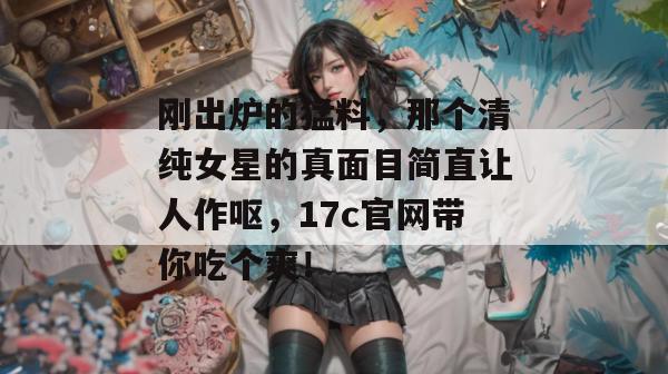 刚出炉的猛料，那个清纯女星的真面目简直让人作呕，17c官网带你吃个爽！