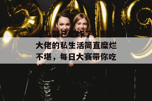 吃瓜群已经炸了，圈内大佬的私生活简直糜烂不堪，每日大赛带你吃个爽！
