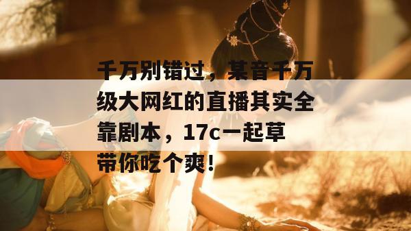 千万别错过,某音千万级大网红的直播其实全靠剧本,17c一起草带你吃个爽!