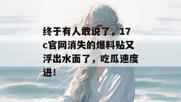 终于有人敢说了,17c官网消失的爆料贴又浮出水面了,吃瓜速度进!