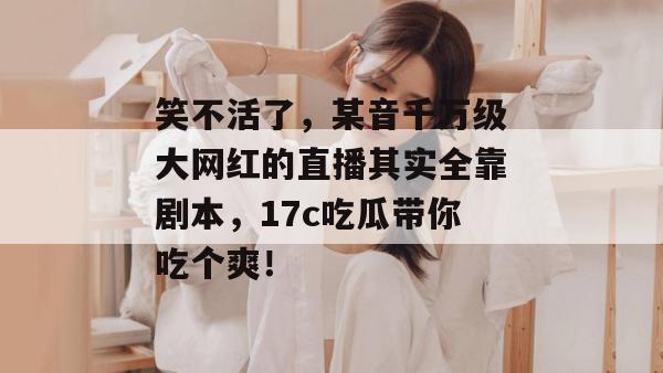 笑不活了,某音千万级大网红的直播其实全靠剧本,17c吃瓜带你吃个爽!