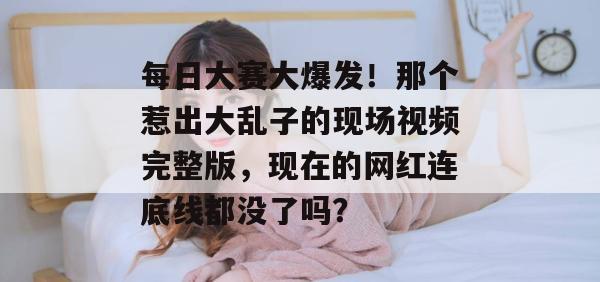 每日大赛大爆发!那个惹出大乱子的现场视频完整版,现在的网红连底线都没了吗?
