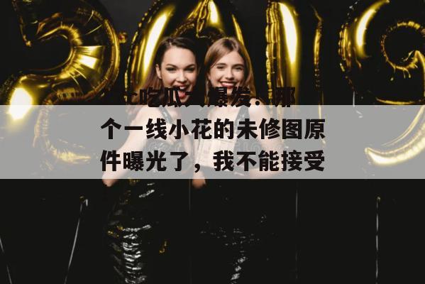 17c吃瓜大爆发!那个一线小花的未修图原件曝光了,我不能接受!