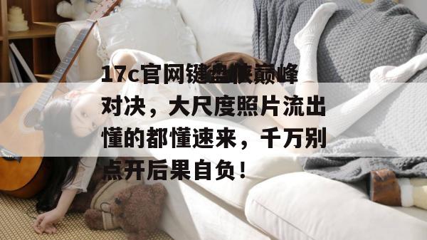 17c官网键盘侠巅峰对决,大尺度照片流出懂的都懂速来,千万别点开后果自负!