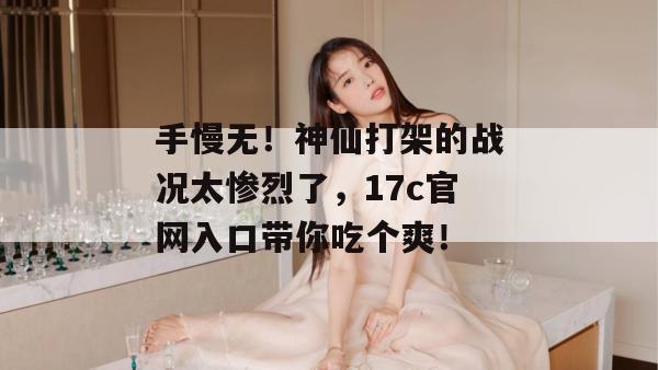 手慢无!神仙打架的战况太惨烈了,17c官网入口带你吃个爽!
