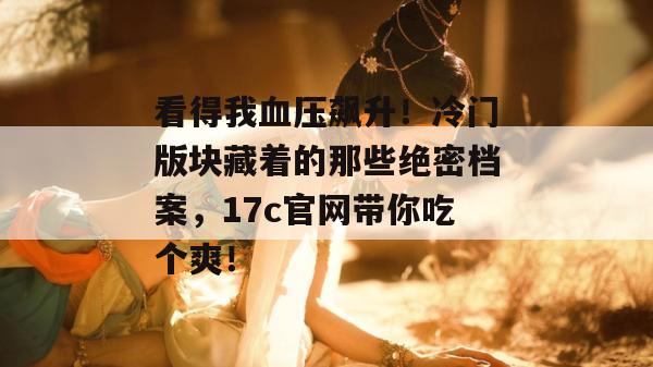 看得我血压飙升!冷门版块藏着的那些绝密档案,17c官网带你吃个爽!