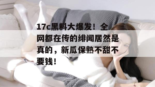 17c黑料大爆发!全网都在传的绯闻居然是真的,新瓜保熟不甜不要钱!