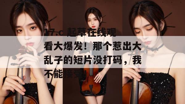 17.c 起草在线观看大爆发!那个惹出大乱子的短片没打码,我不能接受!