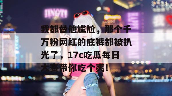 我都替他尴尬,那个千万粉网红的底裤都被扒光了,17c吃瓜每日大赛带你吃个爽!
