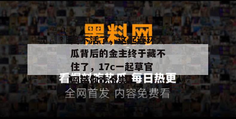 笑不活了,这起连环大瓜背后的金主终于藏不住了,17c一起草官网带你吃个爽!