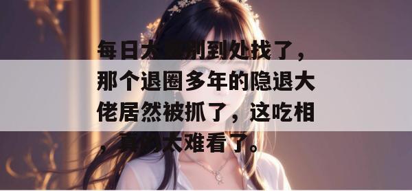 每日大赛别到处找了,那个退圈多年的隐退大佬居然被抓了,这吃相,真的太难看了。