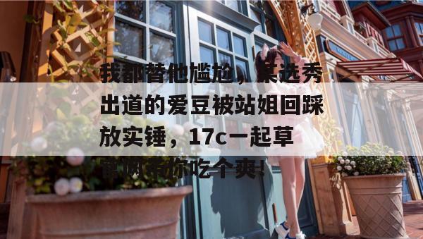 我都替他尴尬,某选秀出道的爱豆被站姐回踩放实锤,17c一起草官网带你吃个爽!
