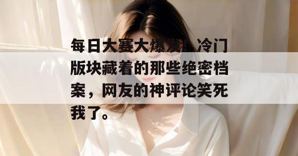 每日大赛大爆发!冷门版块藏着的那些绝密档案,网友的神评论笑死我了。