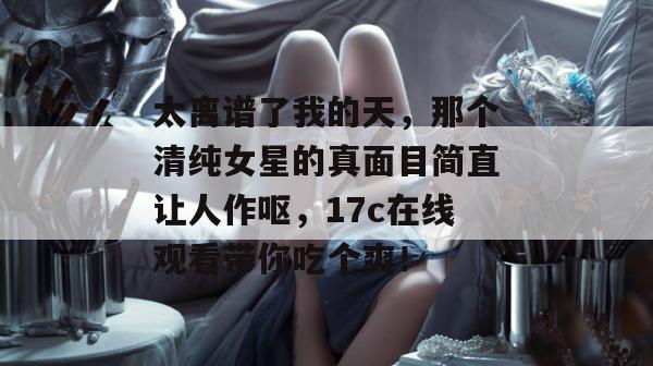 太离谱了我的天,那个清纯女星的真面目简直让人作呕,17c在线观看带你吃个爽!