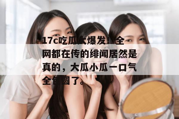 17c吃瓜大爆发!全网都在传的绯闻居然是真的,大瓜小瓜一口气全包圆了。