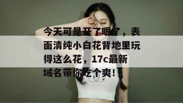 今天可是开了眼了,表面清纯小白花背地里玩得这么花,17c最新域名带你吃个爽!
