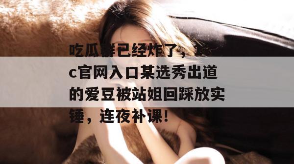 吃瓜群已经炸了,17c官网入口某选秀出道的爱豆被站姐回踩放实锤,连夜补课!