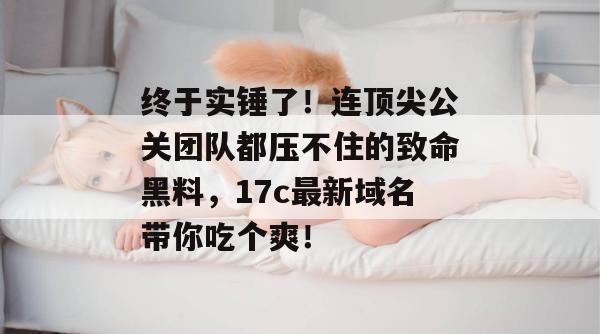 终于实锤了!连顶尖公关团队都压不住的致命黑料,17c最新域名带你吃个爽!