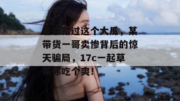 差点错过这个大瓜,某带货一哥卖惨背后的惊天骗局,17c一起草带你吃个爽!