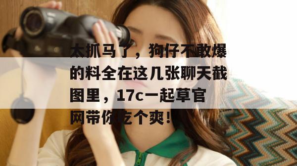 太抓马了,狗仔不敢爆的料全在这几张聊天截图里,17c一起草官网带你吃个爽!