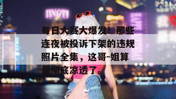 每日大赛大爆发!那些连夜被投诉下架的违规照片全集,这哥-姐算是彻底凉透了。