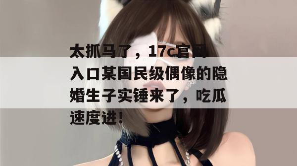 太抓马了,17c官网入口某国民级偶像的隐婚生子实锤来了,吃瓜速度进!