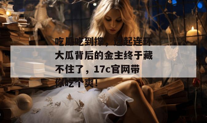 吃瓜吃到撑,这起连环大瓜背后的金主终于藏不住了,17c官网带你吃个爽!