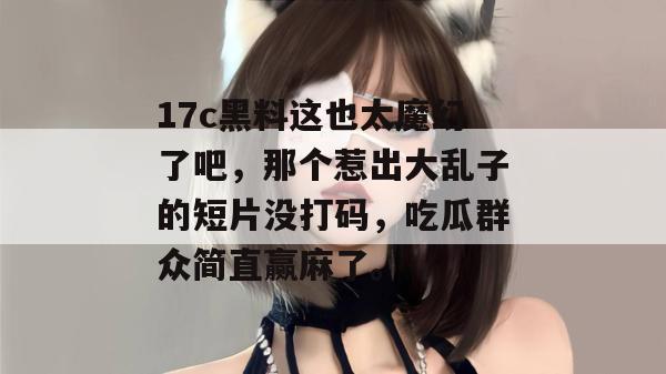 17c黑料这也太魔幻了吧，那个惹出大乱子的短片没打码，吃瓜群众简直赢麻了。