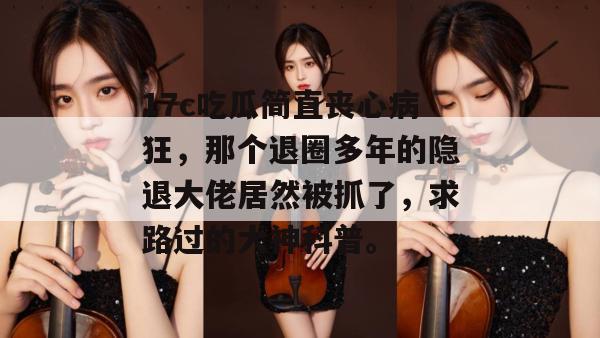 17c吃瓜简直丧心病狂，那个退圈多年的隐退大佬居然被抓了，求路过的大神科普。