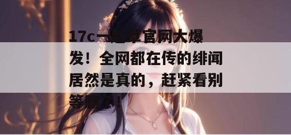17c一起草官网大爆发!全网都在传的绯闻居然是真的,赶紧看别等删了!