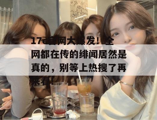 17c官网大爆发!全网都在传的绯闻居然是真的,别等上热搜了再来看!