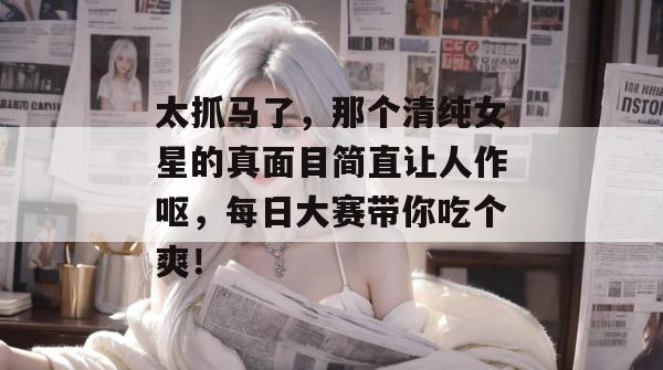 太抓马了,那个清纯女星的真面目简直让人作呕,每日大赛带你吃个爽!