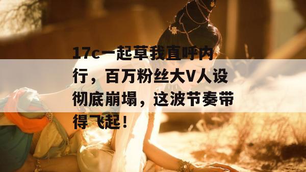 17c一起草我直呼内行,百万粉丝大V人设彻底崩塌,这波节奏带得飞起!