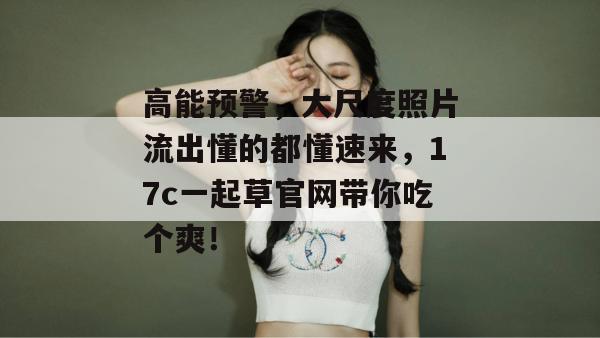 高能预警,大尺度照片流出懂的都懂速来,17c一起草官网带你吃个爽!