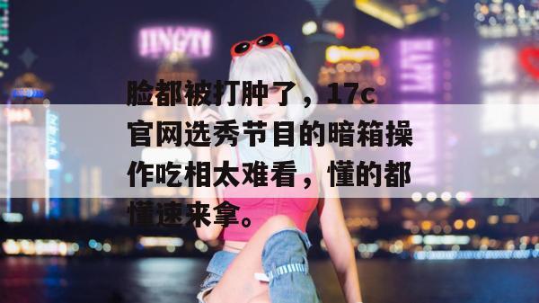 脸都被打肿了,17c官网选秀节目的暗箱操作吃相太难看,懂的都懂速来拿。