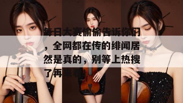 每日大赛偷偷告诉你们,全网都在传的绯闻居然是真的,别等上热搜了再来看!