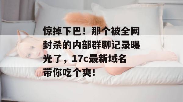 惊掉下巴!那个被全网封杀的内部群聊记录曝光了,17c最新域名带你吃个爽!