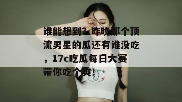 谁能想到?昨晚那个顶流男星的瓜还有谁没吃,17c吃瓜每日大赛带你吃个爽!