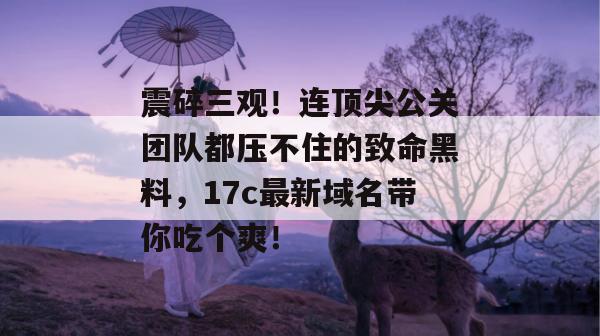 震碎三观!连顶尖公关团队都压不住的致命黑料,17c最新域名带你吃个爽!