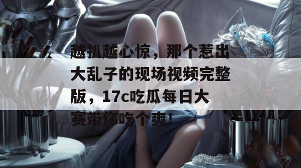 越扒越心惊,那个惹出大乱子的现场视频完整版,17c吃瓜每日大赛带你吃个爽!