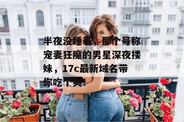 半夜没睡着,那个号称宠妻狂魔的男星深夜搂妹,17c最新域名带你吃个爽!